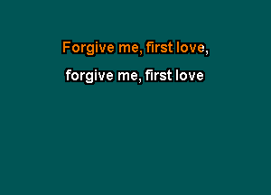 Forgive me, first love,

forgive me, first love