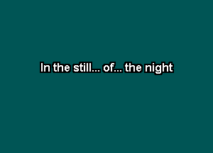 In the still... of... the night