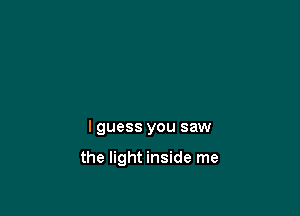 I guess you saw

the light inside me