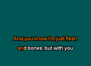 And you know I'm just flesh

and bones. but with you