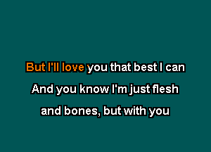 But I'll love you that best I can

And you know I'm just flesh

and bones. but with you