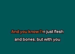 And you know I'm just flesh

and bones. but with you