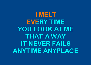 I MELT
EVERY TIME
YOU LOOK AT ME
THAT-A WAY
IT NEVER FAILS

ANYTIME ANYPLACE l
