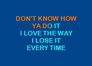 DON'T KNOW HOW
YA DO IT

I LOVE TH E WAY
I LOSE IT
EVERY TIME