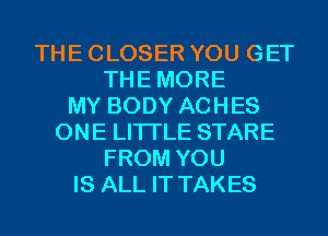 THE CLOSER YOU GET
THEMORE
MY BODY ACHES
ONE LITI'LE STARE
FROM YOU
IS ALL IT TAKES