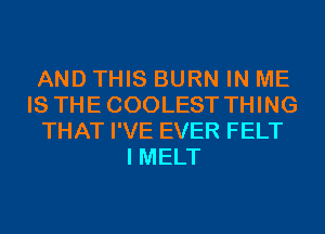 AND THIS BURN IN ME
IS THECOOLEST THING
THAT I'VE EVER FELT
I MELT