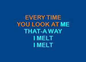 EVERY TIME
YOU LOOK AT ME

THAT-A WAY
I MELT
l MELT