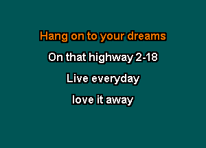 Hang on to your dreams

On that highway 2-18

Live everyday

love it away