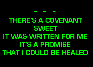THERE'S A COVENANT
SWEET
IT WAS WRITTEN FOR ME
ITS A PROMISE
THAT I COULD BE HEALED