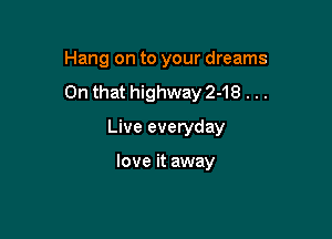Hang on to your dreams
On that highway 2-18 . ..

Live everyday

love it away