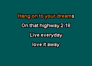 Hang on to your dreams

On that highway 2-18

Live everyday

love it away