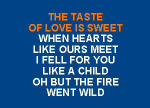 THE TASTE

OF LOVE IS SWEET
WHEN HEARTS

LIKE OURS MEET
I FELL FOR YOU

LIKE A CHILD
OH BUT THE FIRE

WENT WILD l