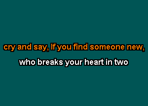 cry and say, Ifyou fund someone new,

who breaks your heart in two