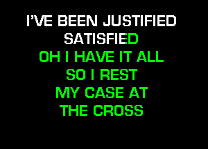 I'VE BEEN JUSTIFIED
SATISFIED
OH I HAVE IT ALL
50 I REST
MY CASE AT
THE CROSS