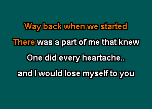 Way back when we started
There was a part of me that knew

One did every heartache..

and I would lose myselfto you