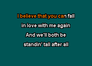 I believe that you can fall

in love with me again
And we'll both be

standin' tall after all