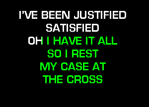 I'VE BEEN JUSTIFIED
SATISFIED
OH I HAVE IT ALL
50 I REST
MY CASE AT
THE CROSS