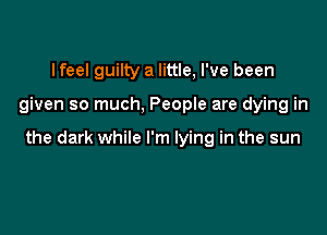 lfeel guilty a little, I've been

given so much, People are dying in

the dark while I'm lying in the sun