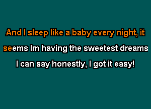 And I sleep like a baby every night, it
seems Im having the sweetest dreams

I can say honestly, I got it easy!