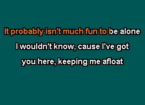 It probably isn't much fun to be alone

I wouldn't know, cause I've got

you here, keeping me afloat