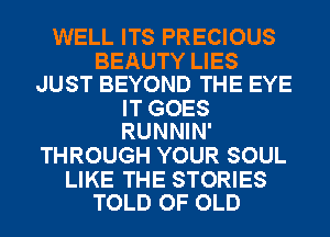 WELL ITS PRECIOUS

BEAUTY LIES
JUST BEYOND THE EYE

IT GOES
RUNNIN'

THROUGH YOUR SOUL

LIKE THE STORIES
TOLD OF OLD