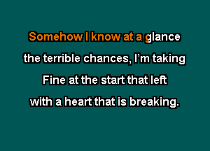 Somehow I know at a glance
the terrible chances, Pm taking
Fine at the start that left
with a heart that is breaking.