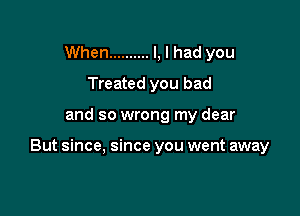 When .......... I, I had you
Treated you bad

and so wrong my dear

But since, since you went away