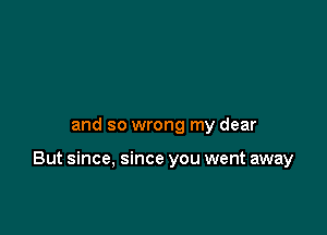 and so wrong my dear

But since, since you went away