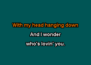 With my head hanging down

And I wonder

who's lovin' you.