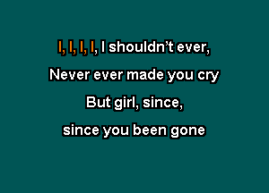 l, I, I, I, I shoulth ever,
Never ever made you cry

But girl, since,

since you been gone