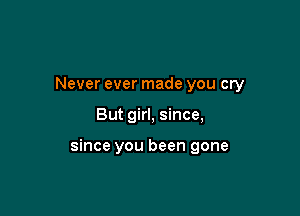 Never ever made you cry

But girl, since,

since you been gone