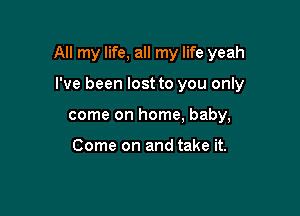 All my life, all my life yeah

I've been lost to you only
come on home, baby,

Come on and take it.