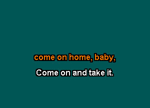 come on home, baby,

Come on and take it.