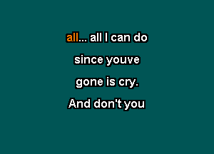 all... all I can do
since youve

gone is cry.

And don't you