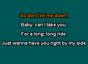 So don't let me down.
Baby, can I take you.

For a long, long ride.

Just wanna have you right by my side