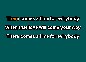 There comes a time for ev'rybody

When true love will come your way

There comes a time for ev'rybody