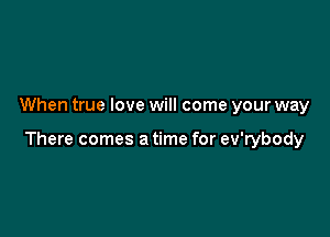 When true love will come your way

There comes a time for ev'rybody