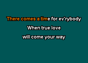 There comes a time for ev'rybody

When true love

will come your way