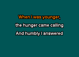 When I was younger,

the hunger came calling

And humblyl answered