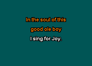 In the soul ofthis

good ole boy

I sing for Joy.