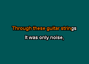 Through these guitar strings

It was only noise,