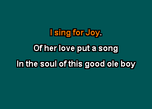 I sing for Joy.

ther love put a song

In the soul ofthis good ole boy