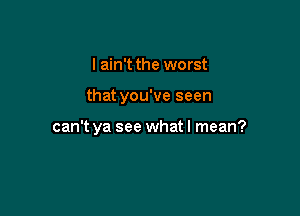 I ain't the worst

that you've seen

can't ya see what I mean?