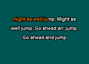might as well jump. Might as

welljump, Go ahead an'jump.

Go ahead andjump