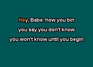 Hey, Babe. how you bin

you say you don't know

you won't know until you begin