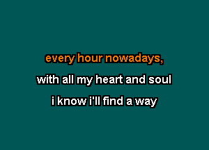 every hour nowadays,

with all my heart and soul

i know i'll find away