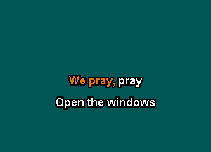 We pray, pray

Open the windows