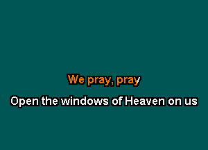 We pray, pray

Open the windows of Heaven on us