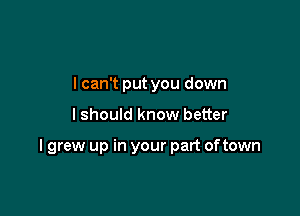 I can't put you down

lshould know better

I grew up in your part oftown