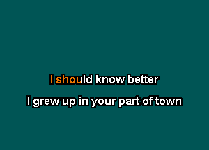 lshould know better

I grew up in your part oftown